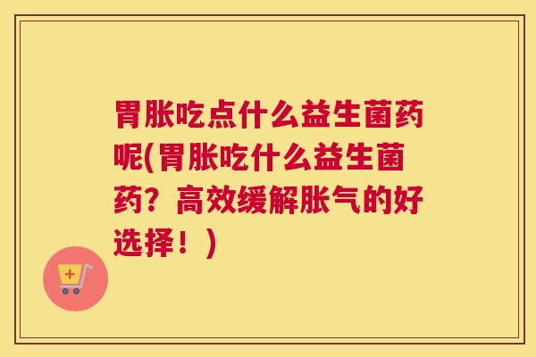 胃胀吃点什么益生菌药呢(胃胀吃什么益生菌药？高效缓解胀气的好选择！)
