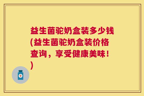 益生菌驼奶盒装多少钱(益生菌驼奶盒装价格查询，享受健康美味！)