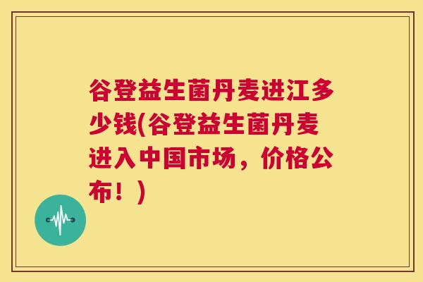 谷登益生菌丹麦进江多少钱(谷登益生菌丹麦进入中国市场，价格公布！)