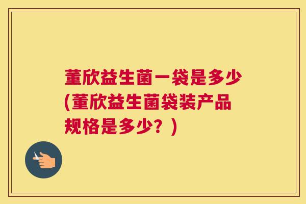 董欣益生菌一袋是多少(董欣益生菌袋装产品规格是多少？)