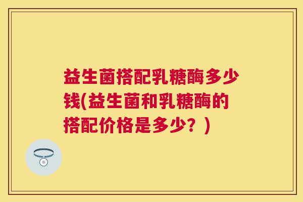 益生菌搭配乳糖酶多少钱(益生菌和乳糖酶的搭配价格是多少？)