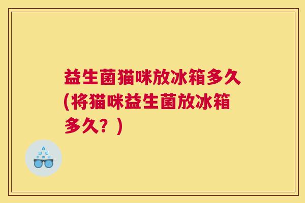 益生菌猫咪放冰箱多久(将猫咪益生菌放冰箱多久？)