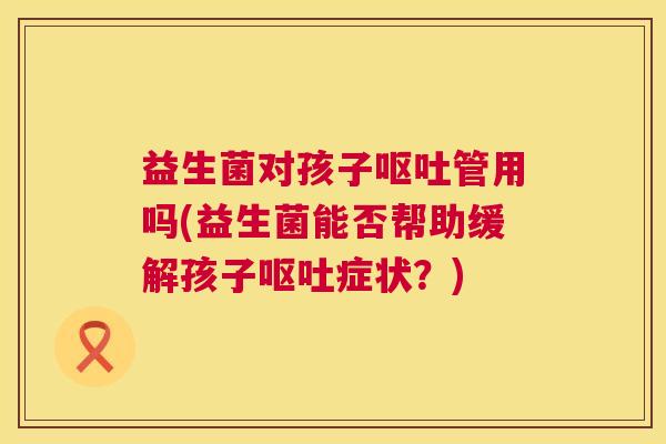 益生菌对孩子呕吐管用吗(益生菌能否帮助缓解孩子呕吐症状？)