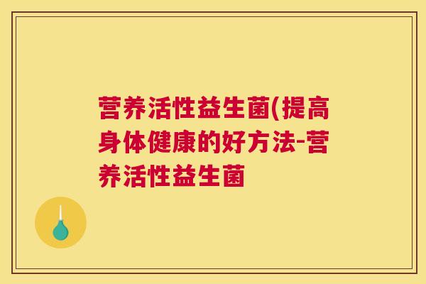 营养活性益生菌(提高身体健康的好方法-营养活性益生菌