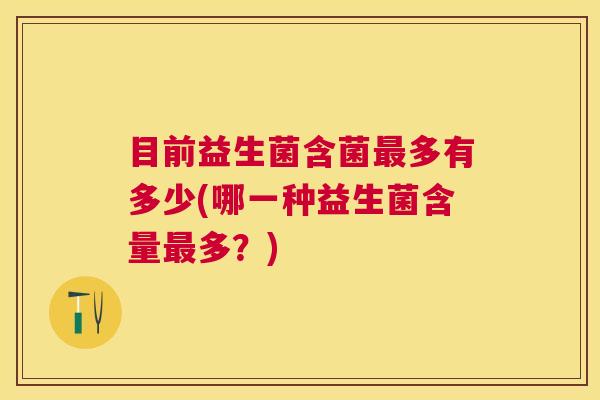 目前益生菌含菌最多有多少(哪一种益生菌含量最多？)