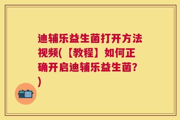 迪辅乐益生菌打开方法视频(【教程】如何正确开启迪辅乐益生菌？)