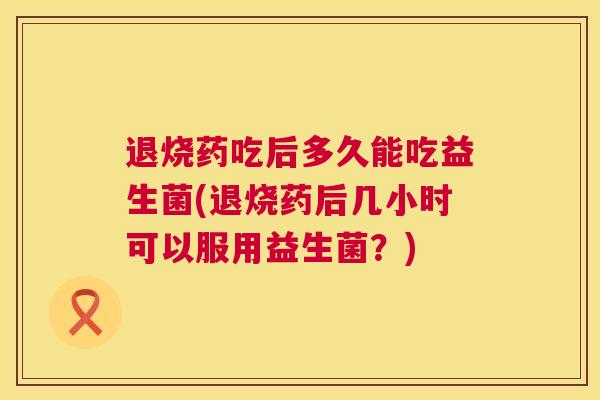 退烧药吃后多久能吃益生菌(退烧药后几小时可以服用益生菌？)