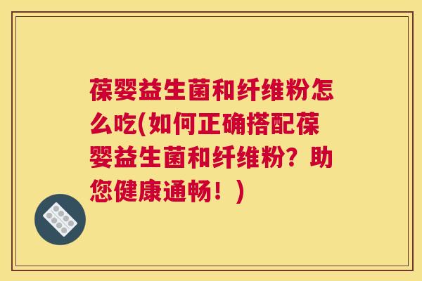 葆婴益生菌和纤维粉怎么吃(如何正确搭配葆婴益生菌和纤维粉？助您健康通畅！)