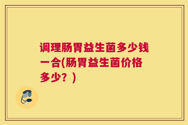 调理肠胃益生菌多少钱一合(肠胃益生菌价格多少？)