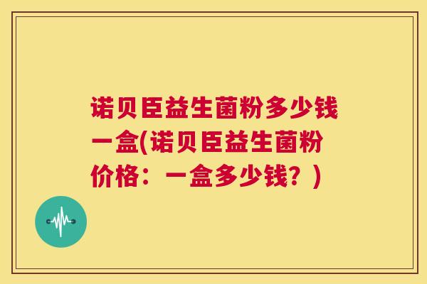 诺贝臣益生菌粉多少钱一盒(诺贝臣益生菌粉价格：一盒多少钱？)
