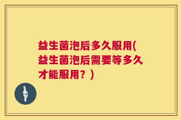 益生菌泡后多久服用(益生菌泡后需要等多久才能服用？)