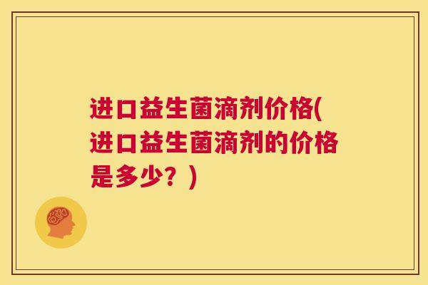 进口益生菌滴剂价格(进口益生菌滴剂的价格是多少？)