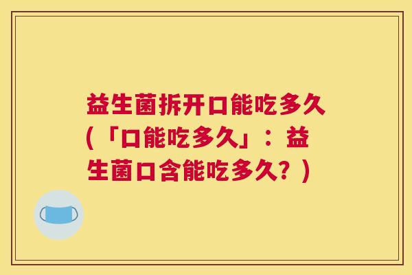 益生菌拆开口能吃多久(「口能吃多久」：益生菌口含能吃多久？)
