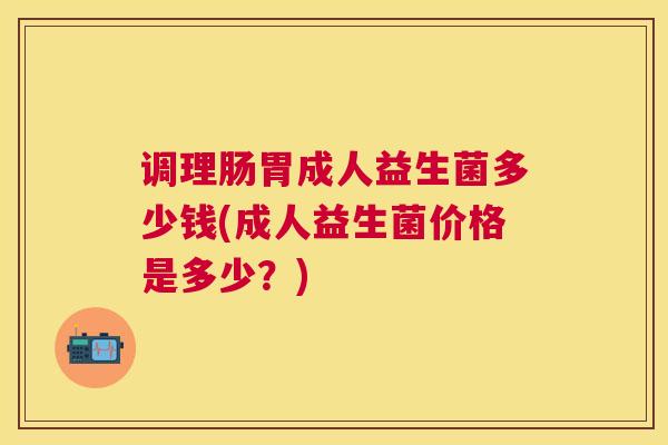 调理肠胃成人益生菌多少钱(成人益生菌价格是多少？)