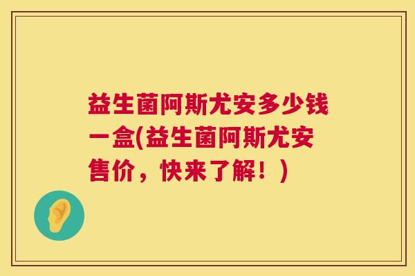 益生菌阿斯尤安多少钱一盒(益生菌阿斯尤安售价，快来了解！)