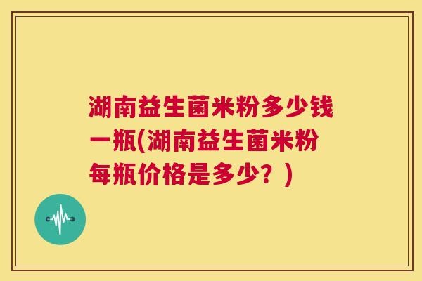 湖南益生菌米粉多少钱一瓶(湖南益生菌米粉每瓶价格是多少？)