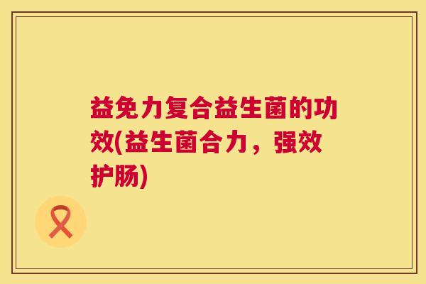 益免力复合益生菌的功效(益生菌合力，强效护肠)