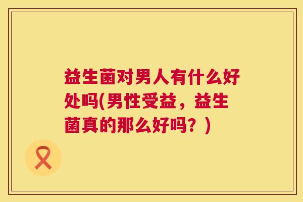 益生菌对男人有什么好处吗(男性受益，益生菌真的那么好吗？)