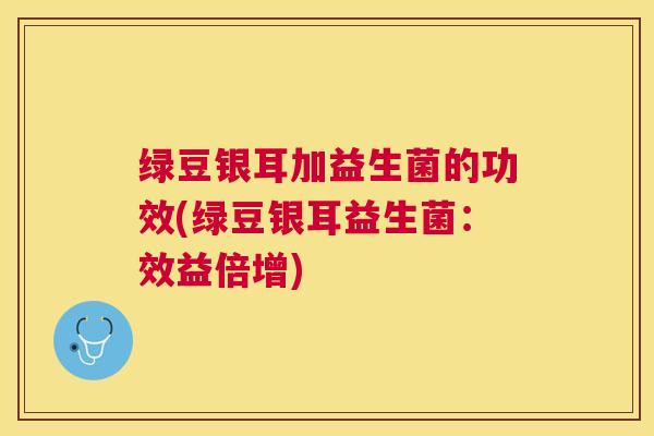 绿豆银耳加益生菌的功效(绿豆银耳益生菌：效益倍增)