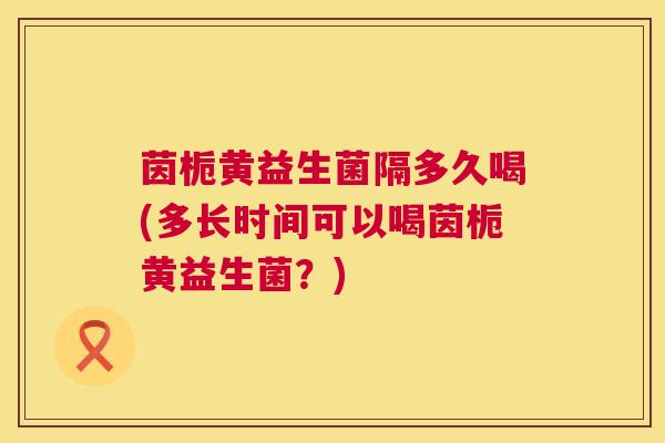 茵栀黄益生菌隔多久喝(多长时间可以喝茵栀黄益生菌？)