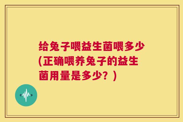给兔子喂益生菌喂多少(正确喂养兔子的益生菌用量是多少？)