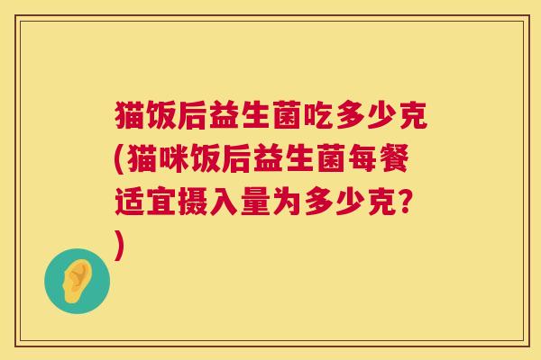 猫饭后益生菌吃多少克(猫咪饭后益生菌每餐适宜摄入量为多少克？)