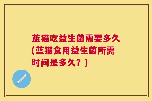 蓝猫吃益生菌需要多久(蓝猫食用益生菌所需时间是多久？)