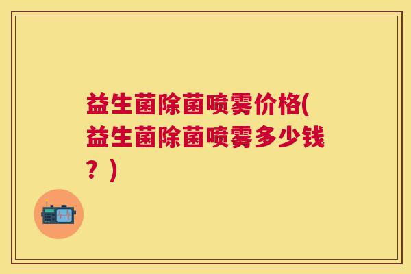 益生菌除菌喷雾价格(益生菌除菌喷雾多少钱？)