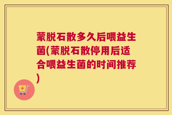 蒙脱石散多久后喂益生菌(蒙脱石散停用后适合喂益生菌的时间推荐)