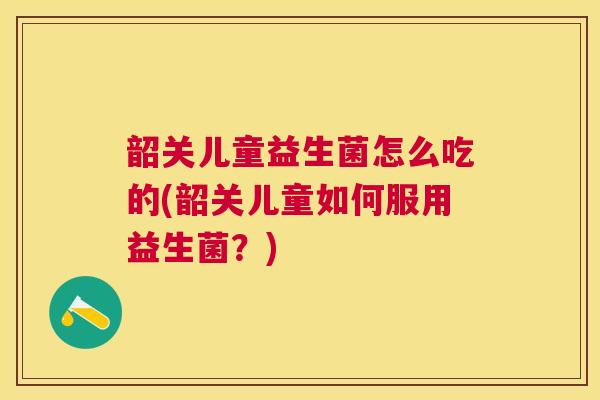 韶关儿童益生菌怎么吃的(韶关儿童如何服用益生菌？)