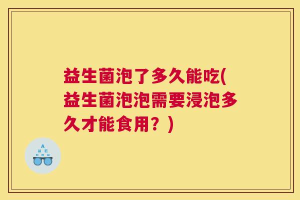 益生菌泡了多久能吃(益生菌泡泡需要浸泡多久才能食用？)
