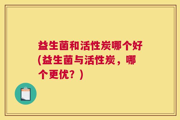 益生菌和活性炭哪个好(益生菌与活性炭，哪个更优？)