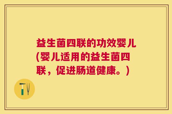 益生菌四联的功效婴儿(婴儿适用的益生菌四联，促进肠道健康。)