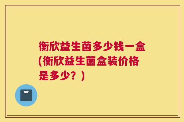 衡欣益生菌多少钱一盒(衡欣益生菌盒装价格是多少？)