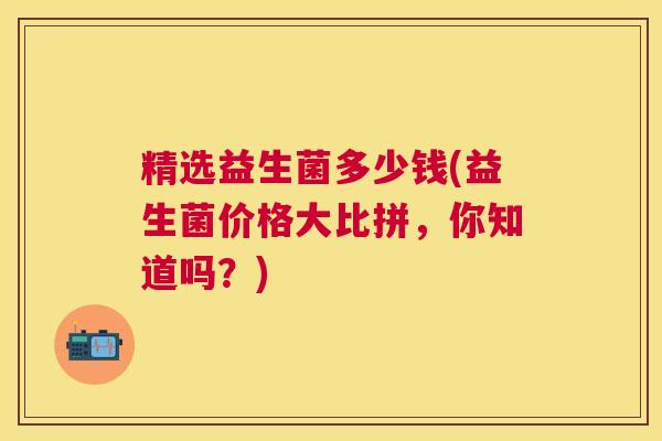 精选益生菌多少钱(益生菌价格大比拼，你知道吗？)