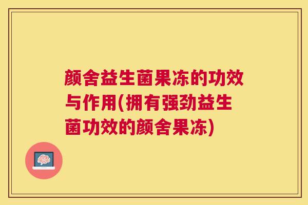 颜舍益生菌果冻的功效与作用(拥有强劲益生菌功效的颜舍果冻)