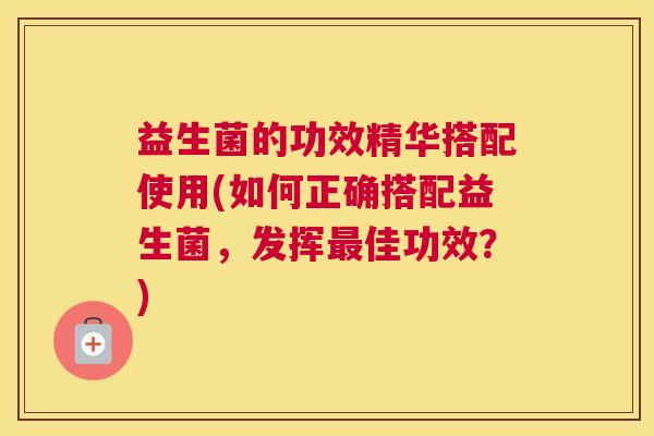 益生菌的功效精华搭配使用(如何正确搭配益生菌，发挥最佳功效？)