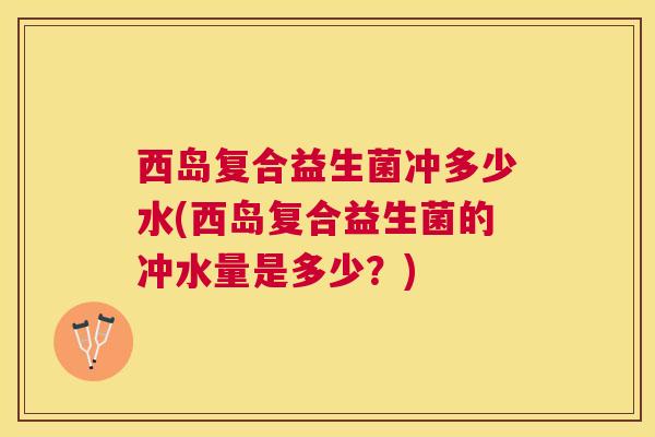 西岛复合益生菌冲多少水(西岛复合益生菌的冲水量是多少？)