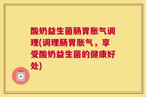 酸奶益生菌肠胃胀气调理(调理肠胃胀气，享受酸奶益生菌的健康好处)