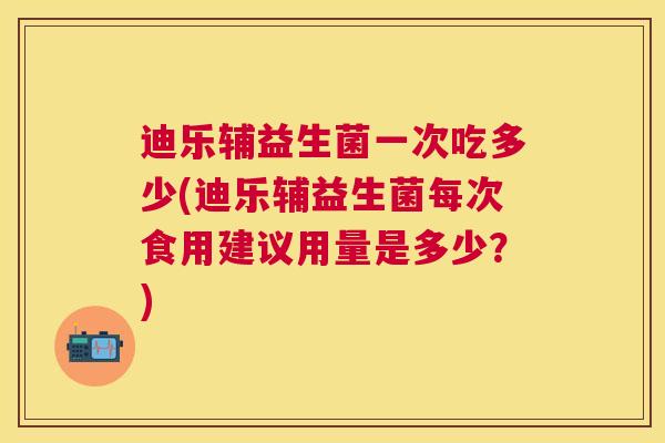 迪乐辅益生菌一次吃多少(迪乐辅益生菌每次食用建议用量是多少？)