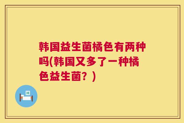 韩国益生菌橘色有两种吗(韩国又多了一种橘色益生菌？)