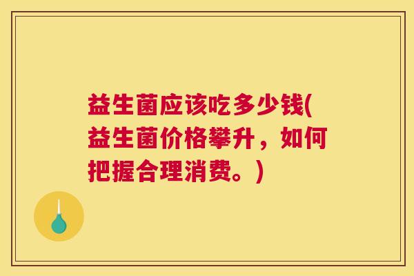 益生菌应该吃多少钱(益生菌价格攀升，如何把握合理消费。)