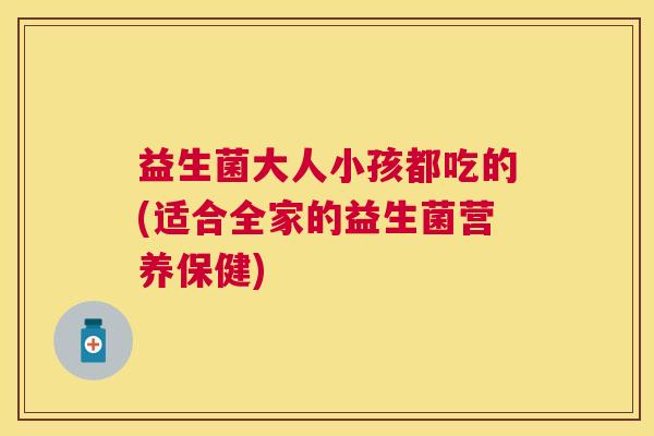 益生菌大人小孩都吃的(适合全家的益生菌营养保健)