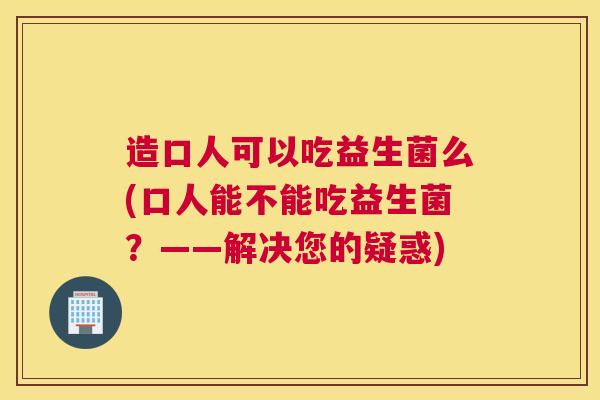 造口人可以吃益生菌么(口人能不能吃益生菌？——解决您的疑惑)