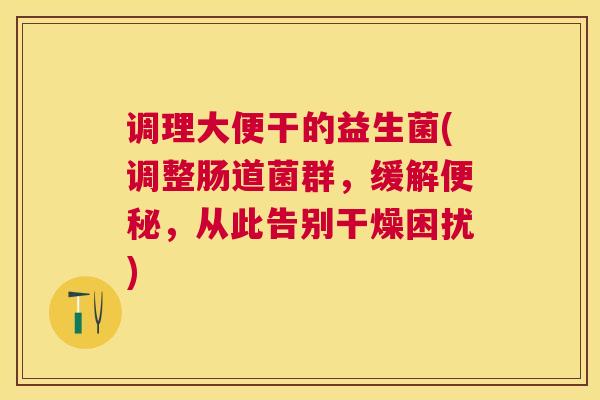 调理大便干的益生菌(调整肠道菌群，缓解便秘，从此告别干燥困扰)