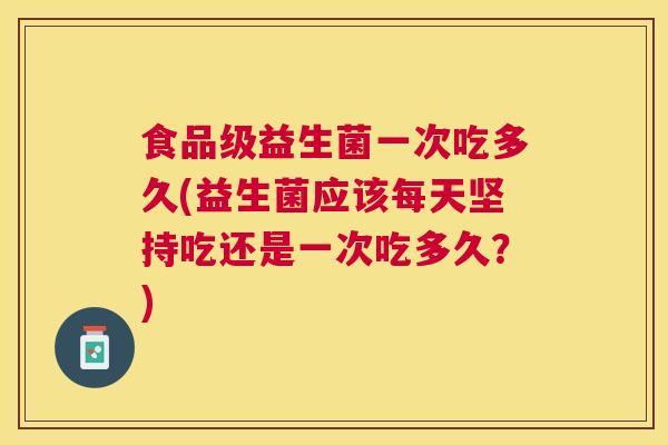 食品级益生菌一次吃多久(益生菌应该每天坚持吃还是一次吃多久？)