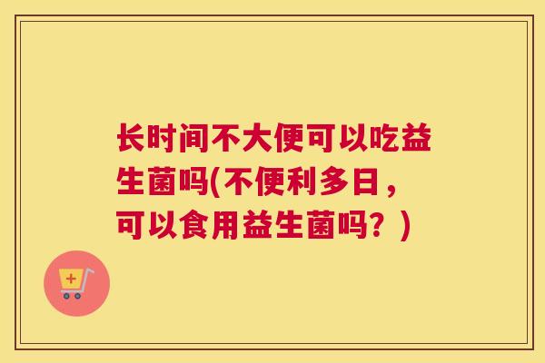 长时间不大便可以吃益生菌吗(不便利多日，可以食用益生菌吗？)