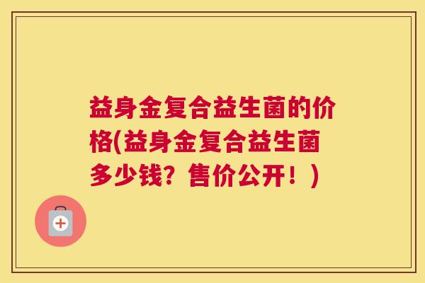 益身金复合益生菌的价格(益身金复合益生菌多少钱？售价公开！)