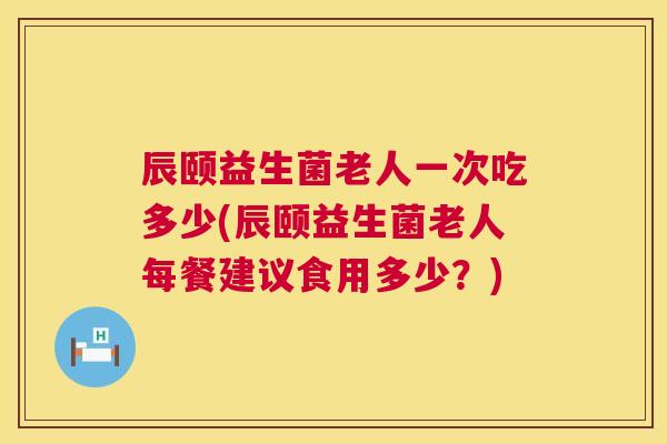 辰颐益生菌老人一次吃多少(辰颐益生菌老人每餐建议食用多少？)