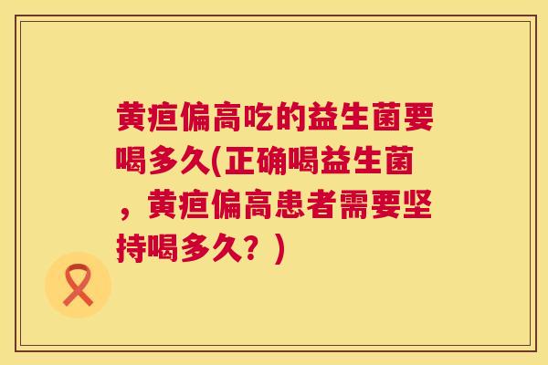 黄疸偏高吃的益生菌要喝多久(正确喝益生菌，黄疸偏高患者需要坚持喝多久？)